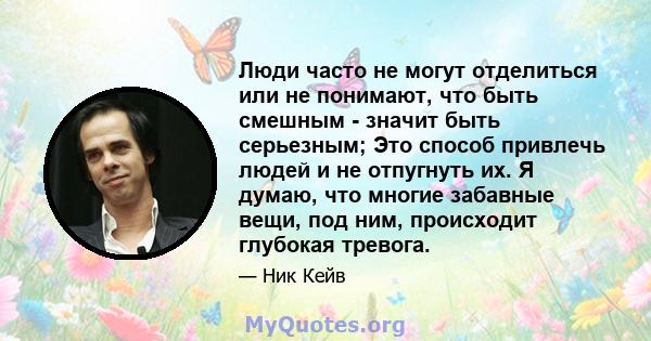 Люди часто не могут отделиться или не понимают, что быть смешным - значит быть серьезным; Это способ привлечь людей и не отпугнуть их. Я думаю, что многие забавные вещи, под ним, происходит глубокая тревога.