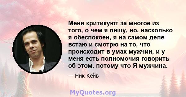 Меня критикуют за многое из того, о чем я пишу, но, насколько я обеспокоен, я на самом деле встаю и смотрю на то, что происходит в умах мужчин, и у меня есть полномочия говорить об этом, потому что Я мужчина.