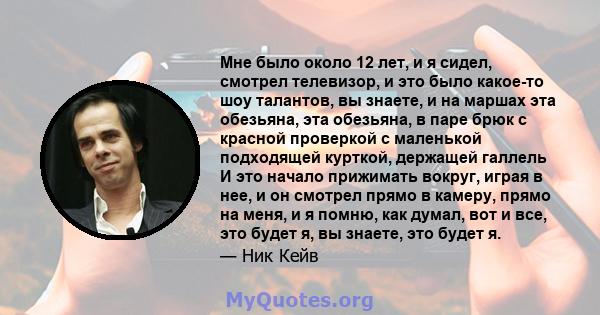 Мне было около 12 лет, и я сидел, смотрел телевизор, и это было какое-то шоу талантов, вы знаете, и на маршах эта обезьяна, эта обезьяна, в паре брюк с красной проверкой с маленькой подходящей курткой, держащей галлель