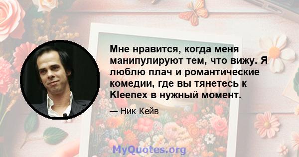 Мне нравится, когда меня манипулируют тем, что вижу. Я люблю плач и романтические комедии, где вы тянетесь к Kleenex в нужный момент.