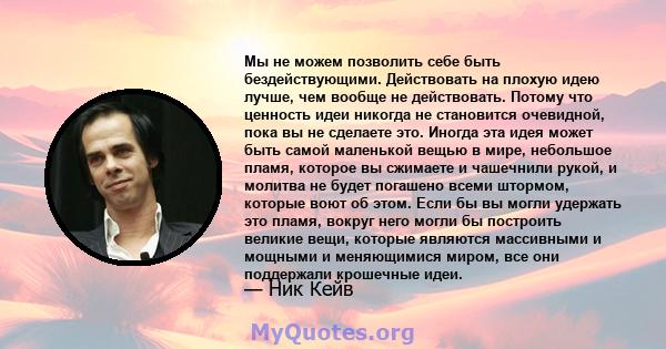 Мы не можем позволить себе быть бездействующими. Действовать на плохую идею лучше, чем вообще не действовать. Потому что ценность идеи никогда не становится очевидной, пока вы не сделаете это. Иногда эта идея может быть 