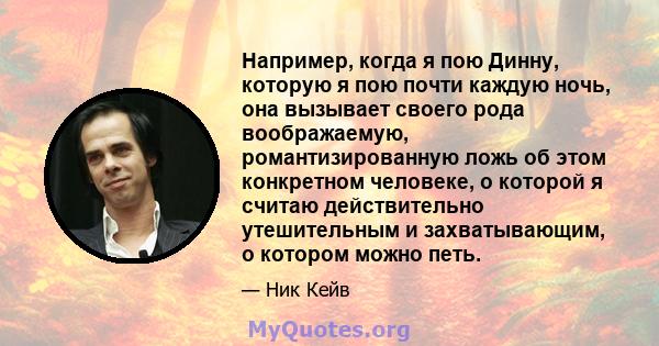 Например, когда я пою Динну, которую я пою почти каждую ночь, она вызывает своего рода воображаемую, романтизированную ложь об этом конкретном человеке, о которой я считаю действительно утешительным и захватывающим, о