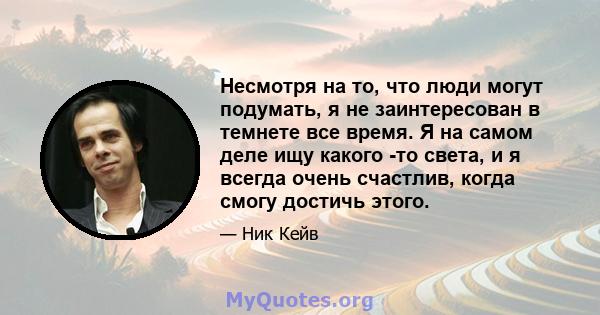 Несмотря на то, что люди могут подумать, я не заинтересован в темнете все время. Я на самом деле ищу какого -то света, и я всегда очень счастлив, когда смогу достичь этого.