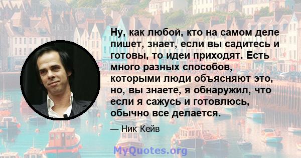 Ну, как любой, кто на самом деле пишет, знает, если вы садитесь и готовы, то идеи приходят. Есть много разных способов, которыми люди объясняют это, но, вы знаете, я обнаружил, что если я сажусь и готовлюсь, обычно все