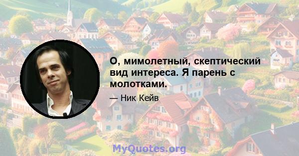 О, мимолетный, скептический вид интереса. Я парень с молотками.