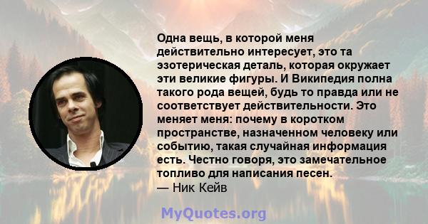 Одна вещь, в которой меня действительно интересует, это та эзотерическая деталь, которая окружает эти великие фигуры. И Википедия полна такого рода вещей, будь то правда или не соответствует действительности. Это меняет 