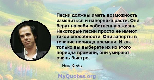 Песни должны иметь возможность измениться и наверняка расти. Они берут на себя собственную жизнь. Некоторые песни просто не имеют такой способности. Они заперты в течение периода времени. И как только вы выберете их из