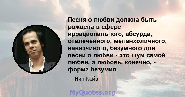 Песня о любви должна быть рождена в сфере иррационального, абсурда, отвлеченного, меланхоличного, навязчивого, безумного для песни о любви - это шум самой любви, а любовь, конечно, - форма безумия.