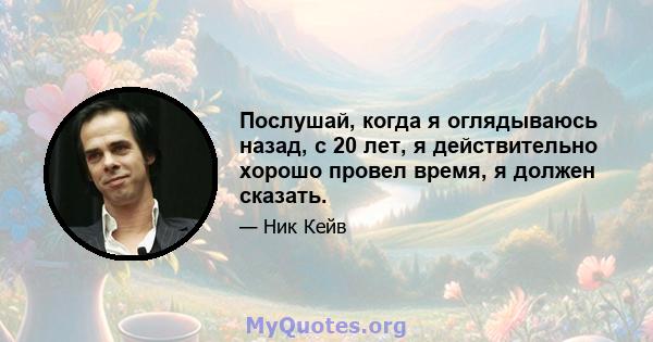 Послушай, когда я оглядываюсь назад, с 20 лет, я действительно хорошо провел время, я должен сказать.