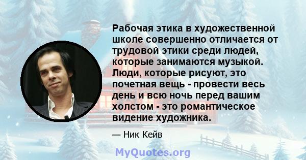 Рабочая этика в художественной школе совершенно отличается от трудовой этики среди людей, которые занимаются музыкой. Люди, которые рисуют, это почетная вещь - провести весь день и всю ночь перед вашим холстом - это