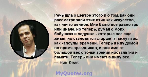 Речь шла о центре этого и о том, как они рассматривали этих птиц как искусство, как нечто ценное. Мне было все равно так или иначе, но теперь, думая о моих бабушках и дедушке - которые все еще живы, но становятся старше 