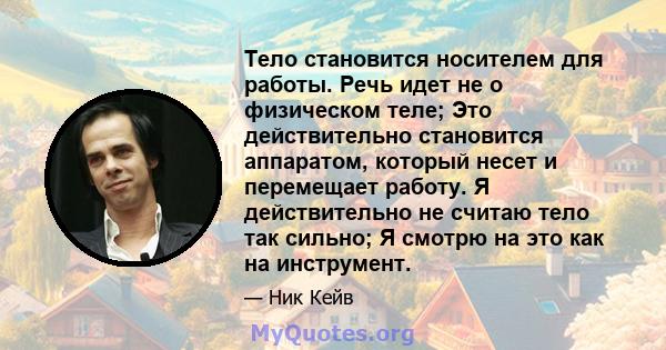 Тело становится носителем для работы. Речь идет не о физическом теле; Это действительно становится аппаратом, который несет и перемещает работу. Я действительно не считаю тело так сильно; Я смотрю на это как на