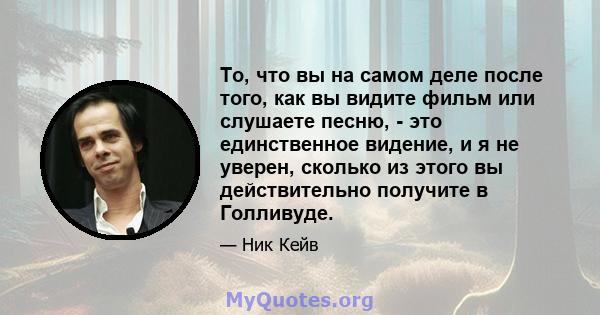 То, что вы на самом деле после того, как вы видите фильм или слушаете песню, - это единственное видение, и я не уверен, сколько из этого вы действительно получите в Голливуде.