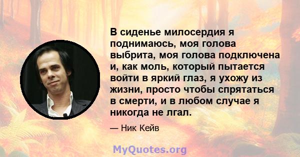 В сиденье милосердия я поднимаюсь, моя голова выбрита, моя голова подключена и, как моль, который пытается войти в яркий глаз, я ухожу из жизни, просто чтобы спрятаться в смерти, и в любом случае я никогда не лгал.