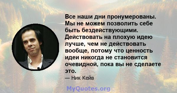 Все наши дни пронумерованы. Мы не можем позволить себе быть бездействующими. Действовать на плохую идею лучше, чем не действовать вообще, потому что ценность идеи никогда не становится очевидной, пока вы не сделаете это.