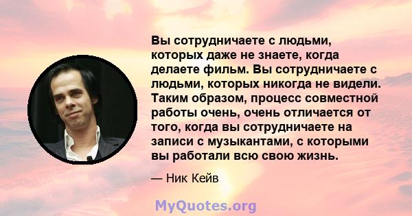 Вы сотрудничаете с людьми, которых даже не знаете, когда делаете фильм. Вы сотрудничаете с людьми, которых никогда не видели. Таким образом, процесс совместной работы очень, очень отличается от того, когда вы