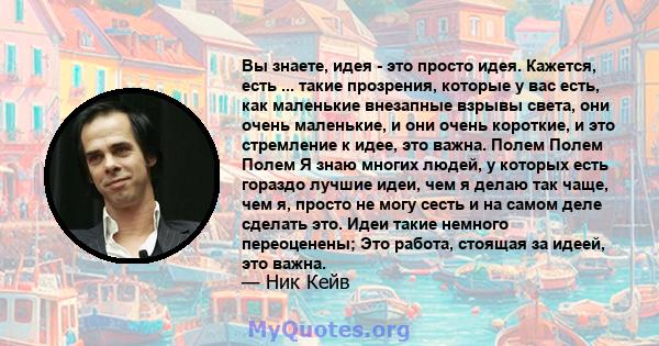 Вы знаете, идея - это просто идея. Кажется, есть ... такие прозрения, которые у вас есть, как маленькие внезапные взрывы света, они очень маленькие, и они очень короткие, и это стремление к идее, это важна. Полем Полем