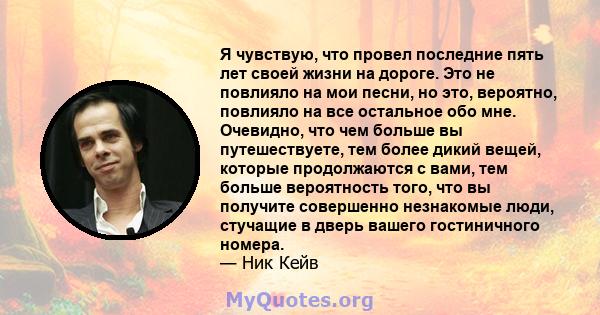 Я чувствую, что провел последние пять лет своей жизни на дороге. Это не повлияло на мои песни, но это, вероятно, повлияло на все остальное обо мне. Очевидно, что чем больше вы путешествуете, тем более дикий вещей,