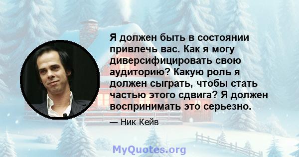 Я должен быть в состоянии привлечь вас. Как я могу диверсифицировать свою аудиторию? Какую роль я должен сыграть, чтобы стать частью этого сдвига? Я должен воспринимать это серьезно.