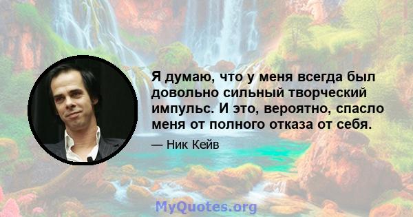 Я думаю, что у меня всегда был довольно сильный творческий импульс. И это, вероятно, спасло меня от полного отказа от себя.