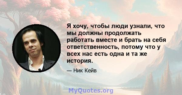 Я хочу, чтобы люди узнали, что мы должны продолжать работать вместе и брать на себя ответственность, потому что у всех нас есть одна и та же история.