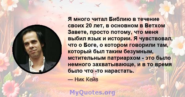 Я много читал Библию в течение своих 20 лет, в основном в Ветхом Завете, просто потому, что меня выбил язык и истории. Я чувствовал, что о Боге, о котором говорили там, который был таким безумным, мстительным патриархом 