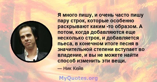 Я много пишу, и очень часто пишу пару строк, которые особенно раскрывают каким -то образом. А потом, когда добавляются еще несколько строк, и добавляется пьеса, в конечном итоге песня в значительной степени вступает во