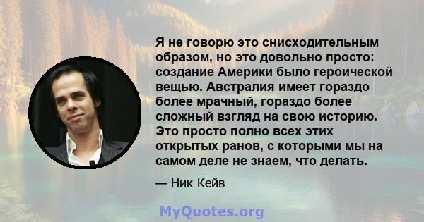 Я не говорю это снисходительным образом, но это довольно просто: создание Америки было героической вещью. Австралия имеет гораздо более мрачный, гораздо более сложный взгляд на свою историю. Это просто полно всех этих