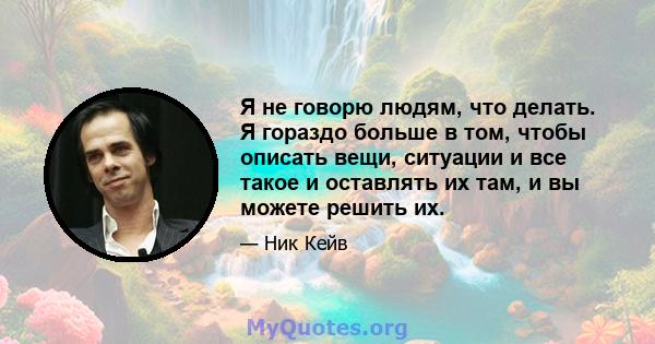 Я не говорю людям, что делать. Я гораздо больше в том, чтобы описать вещи, ситуации и все такое и оставлять их там, и вы можете решить их.