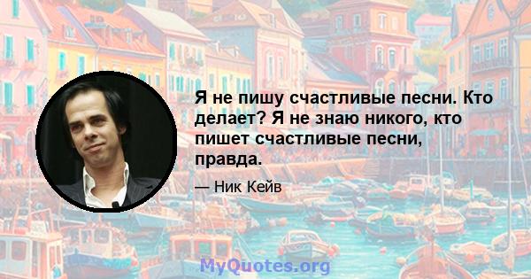 Я не пишу счастливые песни. Кто делает? Я не знаю никого, кто пишет счастливые песни, правда.