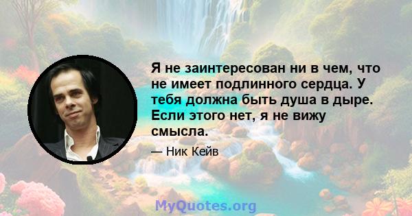 Я не заинтересован ни в чем, что не имеет подлинного сердца. У тебя должна быть душа в дыре. Если этого нет, я не вижу смысла.