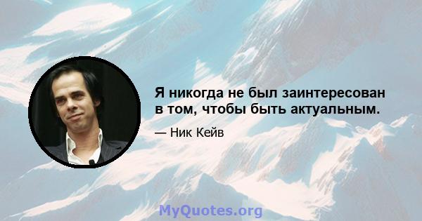 Я никогда не был заинтересован в том, чтобы быть актуальным.