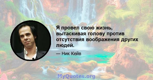 Я провел свою жизнь, вытаскивая голову против отсутствия воображения других людей.