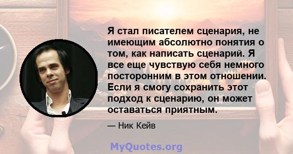 Я стал писателем сценария, не имеющим абсолютно понятия о том, как написать сценарий. Я все еще чувствую себя немного посторонним в этом отношении. Если я смогу сохранить этот подход к сценарию, он может оставаться