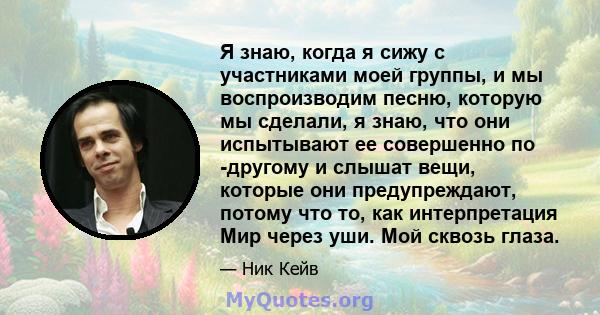 Я знаю, когда я сижу с участниками моей группы, и мы воспроизводим песню, которую мы сделали, я знаю, что они испытывают ее совершенно по -другому и слышат вещи, которые они предупреждают, потому что то, как