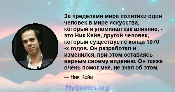 За пределами мира политики один человек в мире искусства, который я упоминал как влияние, - это Ник Кейв, другой человек, который существует с конца 1970 -х годов. Он разработал и изменился, при этом оставаясь верным