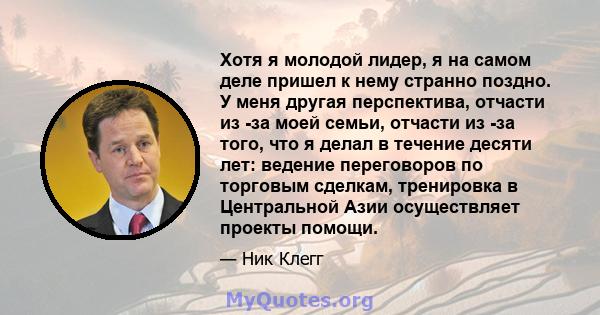 Хотя я молодой лидер, я на самом деле пришел к нему странно поздно. У меня другая перспектива, отчасти из -за моей семьи, отчасти из -за того, что я делал в течение десяти лет: ведение переговоров по торговым сделкам,