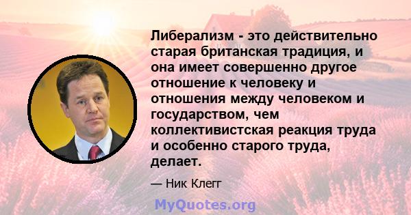 Либерализм - это действительно старая британская традиция, и она имеет совершенно другое отношение к человеку и отношения между человеком и государством, чем коллективистская реакция труда и особенно старого труда,