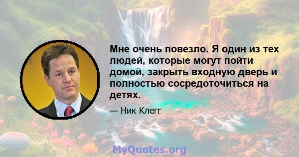 Мне очень повезло. Я один из тех людей, которые могут пойти домой, закрыть входную дверь и полностью сосредоточиться на детях.