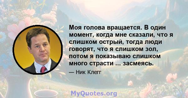 Моя голова вращается. В один момент, когда мне сказали, что я слишком острый, тогда люди говорят, что я слишком зол, потом я показываю слишком много страсти ... засмеясь.