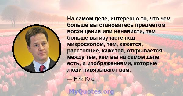 На самом деле, интересно то, что чем больше вы становитесь предметом восхищения или ненависти, тем больше вы изучаете под микроскопом, тем, кажется, расстояние, кажется, открывается между тем, кем вы на самом деле есть, 