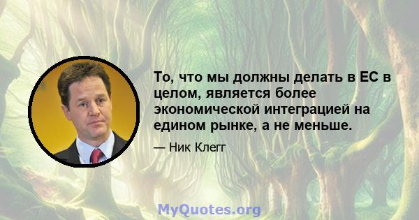 То, что мы должны делать в ЕС в целом, является более экономической интеграцией на едином рынке, а не меньше.