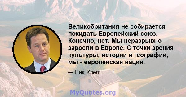 Великобритания не собирается покидать Европейский союз. Конечно, нет. Мы неразрывно заросли в Европе. С точки зрения культуры, истории и географии, мы - европейская нация.