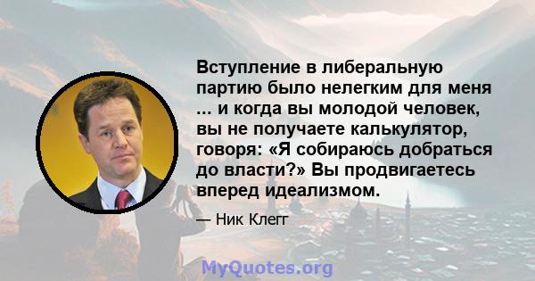 Вступление в либеральную партию было нелегким для меня ... и когда вы молодой человек, вы не получаете калькулятор, говоря: «Я собираюсь добраться до власти?» Вы продвигаетесь вперед идеализмом.