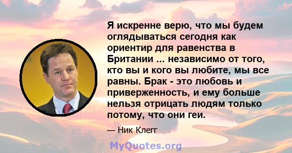 Я искренне верю, что мы будем оглядываться сегодня как ориентир для равенства в Британии ... независимо от того, кто вы и кого вы любите, мы все равны. Брак - это любовь и приверженность, и ему больше нельзя отрицать