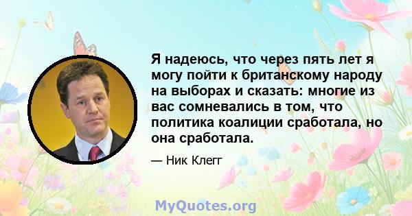 Я надеюсь, что через пять лет я могу пойти к британскому народу на выборах и сказать: многие из вас сомневались в том, что политика коалиции сработала, но она сработала.