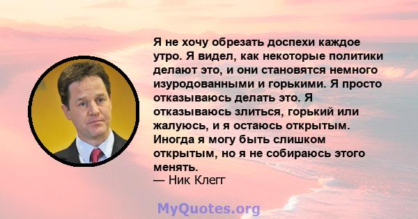 Я не хочу обрезать доспехи каждое утро. Я видел, как некоторые политики делают это, и они становятся немного изуродованными и горькими. Я просто отказываюсь делать это. Я отказываюсь злиться, горький или жалуюсь, и я