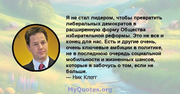 Я не стал лидером, чтобы превратить либеральных демократов в расширенную форму Общества избирательной реформы. Это не все и конец для нас. Есть и другие очень, очень ключевые амбиции в политике, не в последнюю очередь