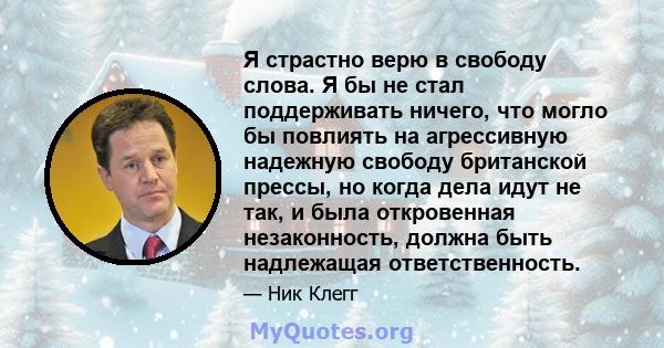 Я страстно верю в свободу слова. Я бы не стал поддерживать ничего, что могло бы повлиять на агрессивную надежную свободу британской прессы, но когда дела идут не так, и была откровенная незаконность, должна быть