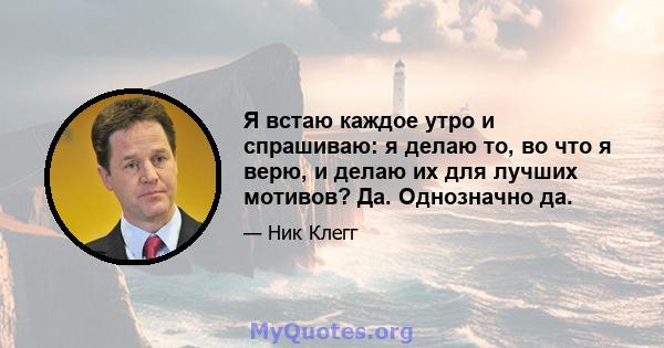 Я встаю каждое утро и спрашиваю: я делаю то, во что я верю, и делаю их для лучших мотивов? Да. Однозначно да.